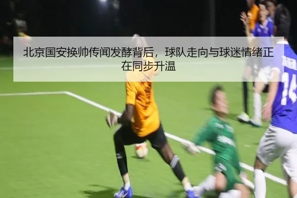 北京国安换帅传闻发酵背后，球队走向与球迷情绪正在同步升温